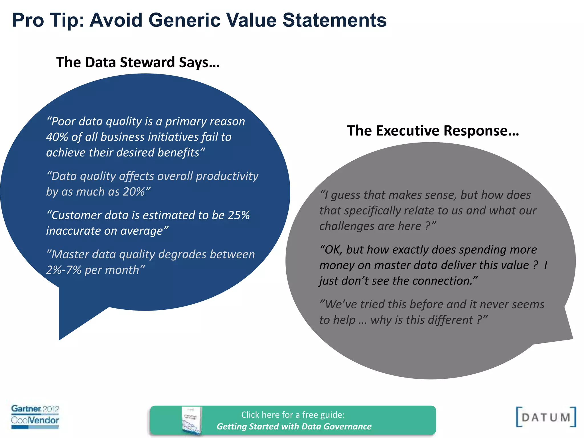 Confidential and Proprietary. All rights reserved Copyright© 2014. DATUM LLC
The Data Steward Says…
“Poor data quality is a primary reason
40% of all business initiatives fail to
achieve their desired benefits”
“Data quality affects overall productivity
by as much as 20%”
“Customer data is estimated to be 25%
inaccurate on average”
”Master data quality degrades between
2%-7% per month”
The Executive Response…
Pro Tip: Avoid Generic Value Statements
“I guess that makes sense, but how does
that specifically relate to us and what our
challenges are here ?”
“OK, but how exactly does spending more
money on master data deliver this value ? I
just don’t see the connection.”
”We’ve tried this before and it never seems
to help … why is this different ?”
Click here for a free guide:
Getting Started with Data Governance
 