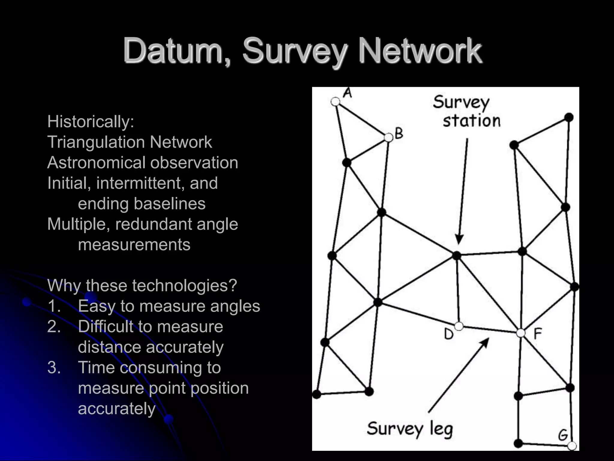 Datum, Survey NetworkHistorically:Triangulation NetworkAstronomical observationInitial, intermittent, and ending baselinesMultiple, redundant angle measurementsWhy these technologies?Easy to measure anglesDifficult to measure distance accuratelyTime consuming to measure point position accurately