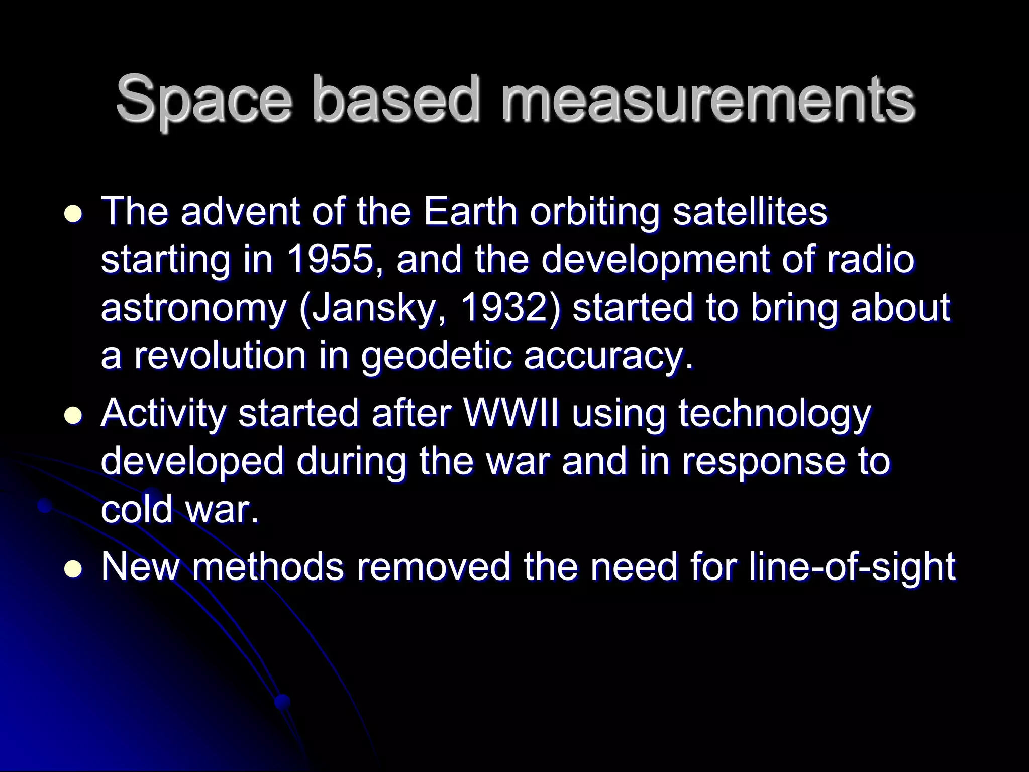 Space based measurementsThe advent of the Earth orbiting satellites starting in 1955, and the development of radio astronomy (Jansky, 1932) started to bring about a revolution in geodetic accuracy.Activity started after WWII using technology developed during the war and in response to cold war.New methods removed the need for line-of-sight