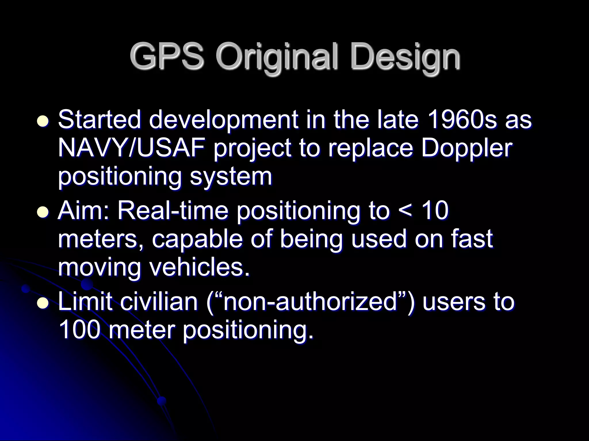 GPS Original DesignStarted development in the late 1960s as NAVY/USAF project to replace Doppler positioning systemAim: Real-time positioning to &lt; 10 meters, capable of being used on fast moving vehicles.Limit civilian (“non-authorized”) users to 100 meter positioning. 