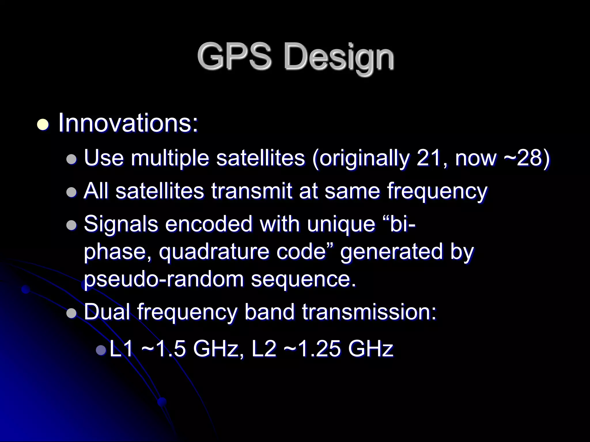 GPS DesignInnovations:Use multiple satellites (originally 21, now ~28)All satellites transmit at same frequencySignals encoded with unique “bi-phase, quadrature code” generated by pseudo-random sequence.Dual frequency band transmission:L1 ~1.5 GHz, L2 ~1.25 GHz