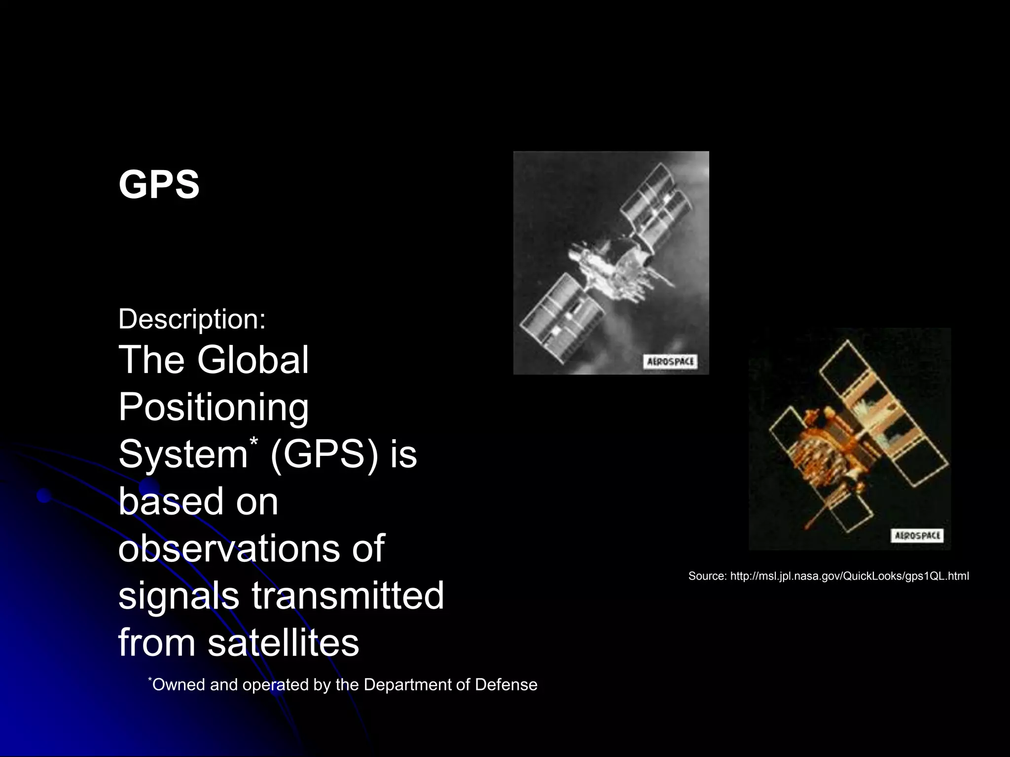 GPS Description:The Global Positioning System* (GPS) is based on observations of signals transmitted from satellitesSource: http://msl.jpl.nasa.gov/QuickLooks/gps1QL.html *Owned and operated by the Department of Defense