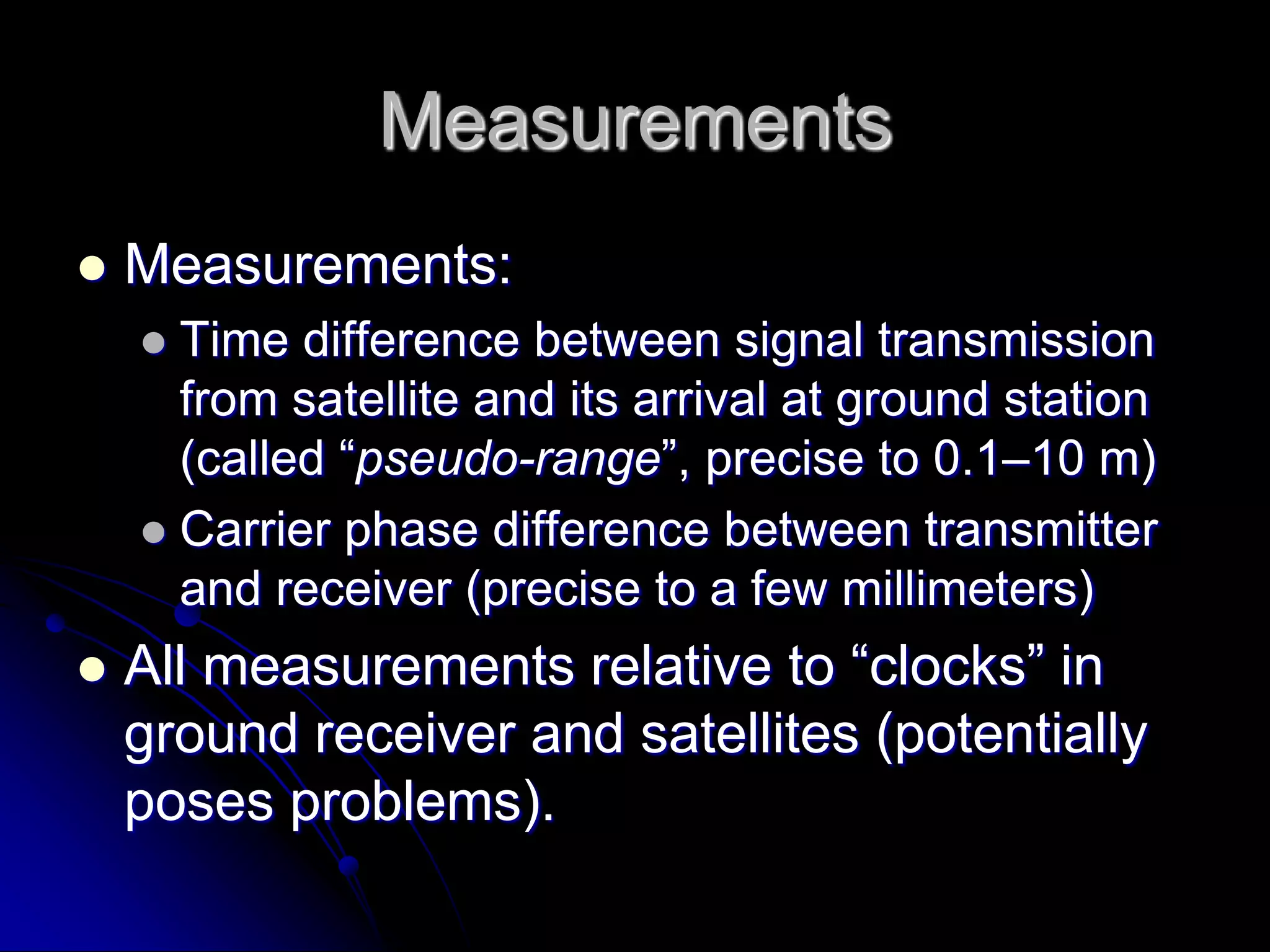 MeasurementsMeasurements: Time difference between signal transmission from satellite and its arrival at ground station (called “pseudo-range”, precise to 0.1–10 m)Carrier phase difference between transmitter and receiver (precise to a few millimeters)All measurements relative to “clocks” in ground receiver and satellites (potentially poses problems).