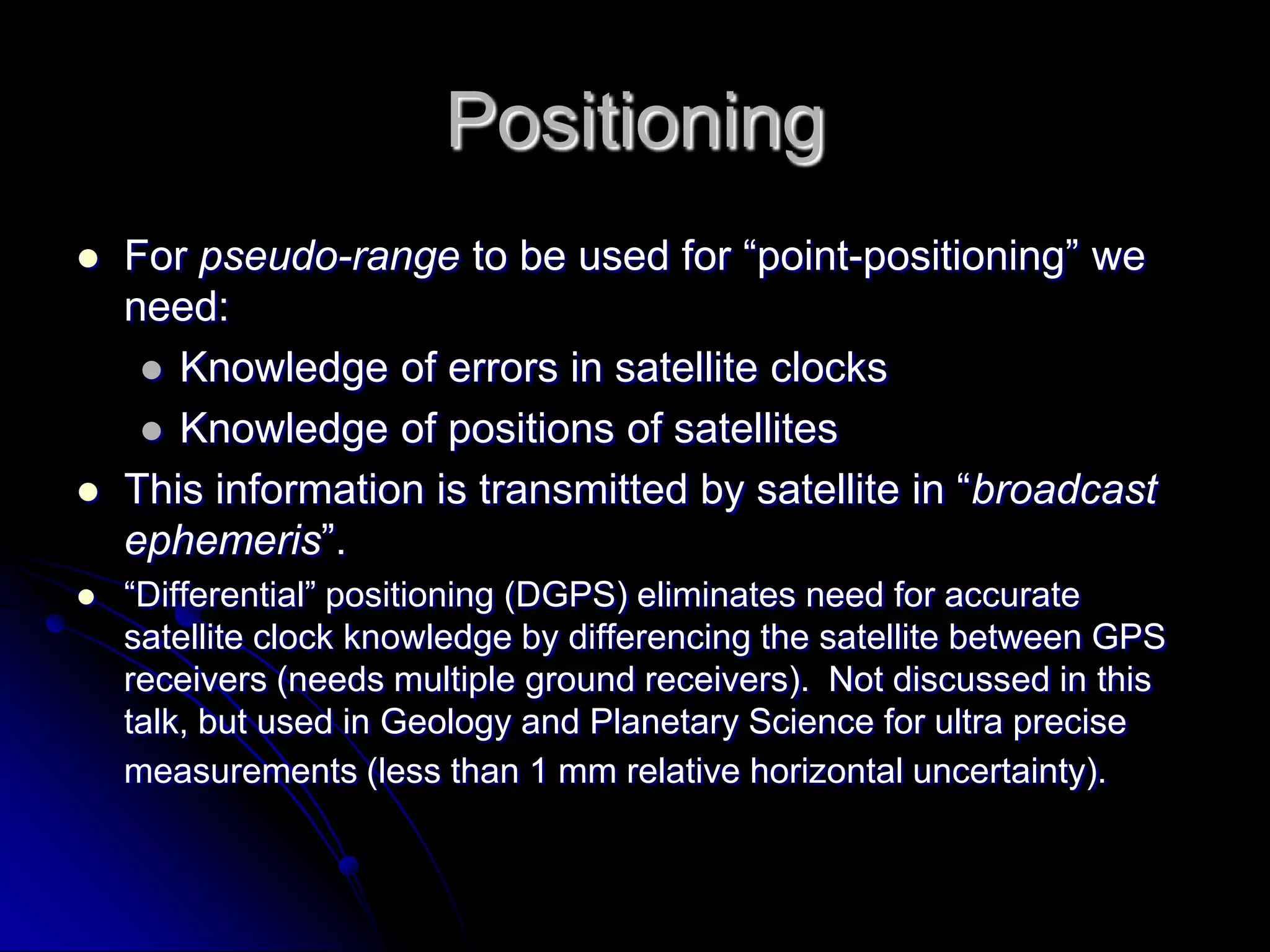 PositioningFor pseudo-range to be used for “point-positioning” we need:Knowledge of errors in satellite clocksKnowledge of positions of satellitesThis information is transmitted by satellite in “broadcast ephemeris”. “Differential” positioning (DGPS) eliminates need for accurate satellite clock knowledge by differencing the satellite between GPS receivers (needs multiple ground receivers).  Not discussed in this talk, but used in Geology and Planetary Science for ultra precise measurements (less than 1 mm relative horizontal uncertainty).