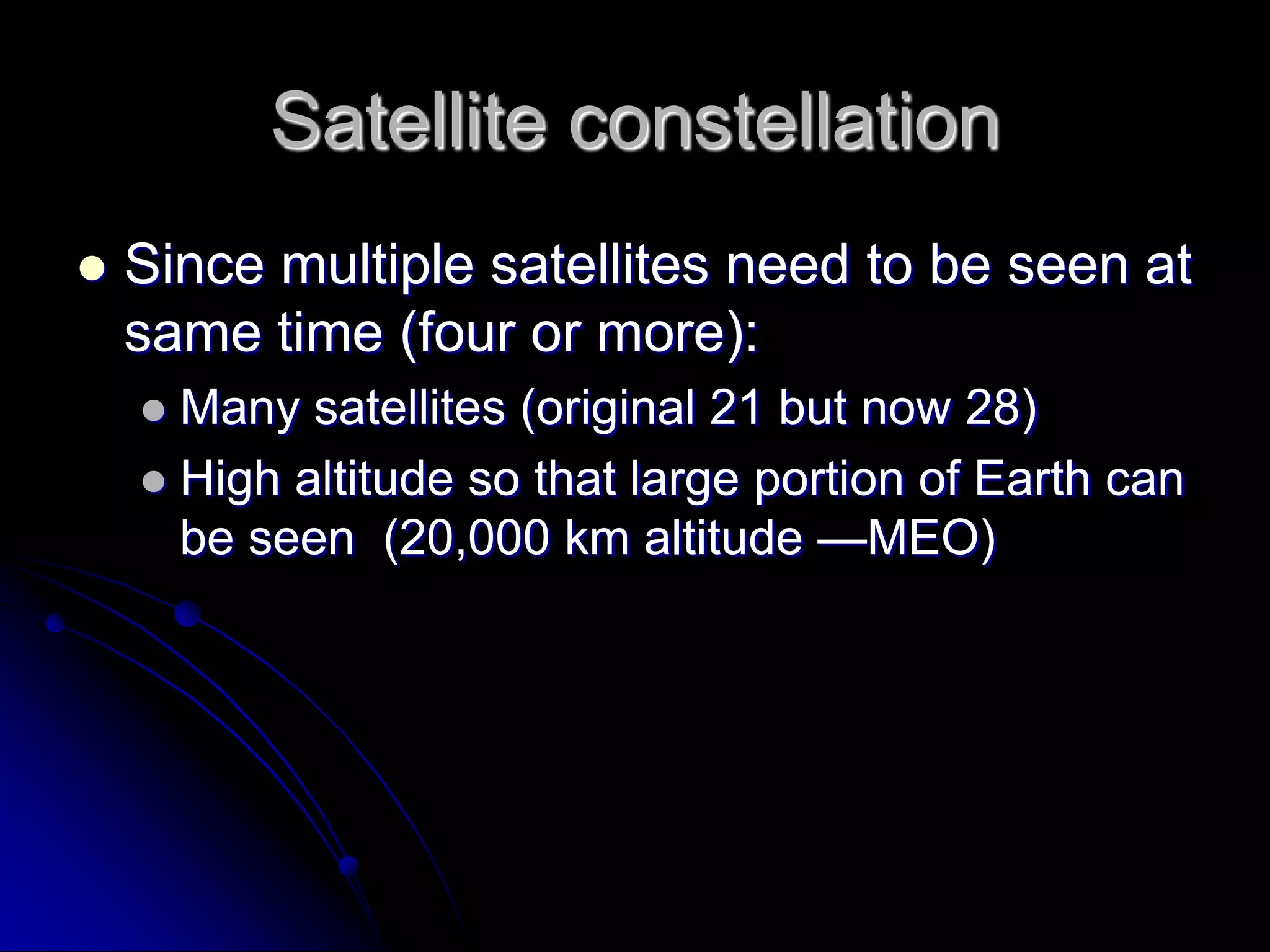 Satellite constellationSince multiple satellites need to be seen at same time (four or more):Many satellites (original 21 but now 28)High altitude so that large portion of Earth can be seen  (20,000 km altitude —MEO)