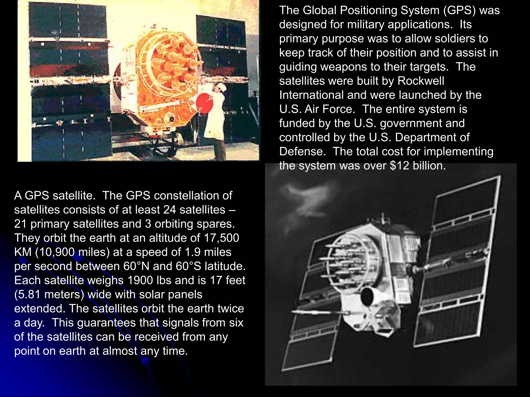 The Global Positioning System (GPS) was designed for military applications.  Its primary purpose was to allow soldiers to keep track of their position and to assist in guiding weapons to their targets.  The satellites were built by Rockwell International and were launched by the U.S. Air Force.  The entire system is funded by the U.S. government and controlled by the U.S. Department of Defense.  The total cost for implementing the system was over $12 billion.A GPS satellite.  The GPS constellation of satellites consists of at least 24 satellites – 21 primary satellites and 3 orbiting spares.  They orbit the earth at an altitude of 17,500 KM (10,900 miles) at a speed of 1.9 miles per second between 60°N and 60°S latitude.  Each satellite weighs 1900 lbs and is 17 feet (5.81 meters) wide with solar panels extended. The satellites orbit the earth twice a day.  This guarantees that signals from six of the satellites can be received from any point on earth at almost any time.