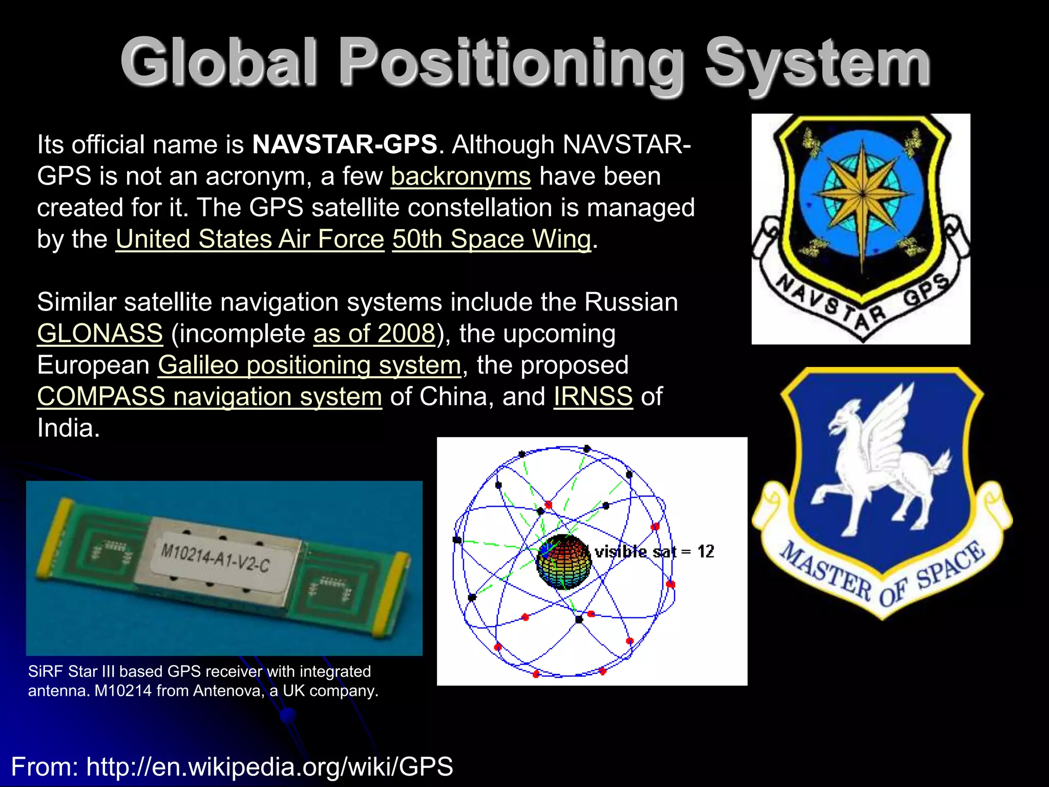 Global Positioning SystemIts official name is NAVSTAR-GPS. Although NAVSTAR-GPS is not an acronym, a few backronyms have been created for it. The GPS satellite constellation is managed by the United States Air Force50th Space Wing.Similar satellite navigation systems include the Russian GLONASS (incomplete as of 2008), the upcoming European Galileo positioning system, the proposed COMPASS navigation system of China, and IRNSS of India.SiRF Star III based GPS receiver with integrated antenna. M10214 from Antenova, a UK company.From: http://en.wikipedia.org/wiki/GPS