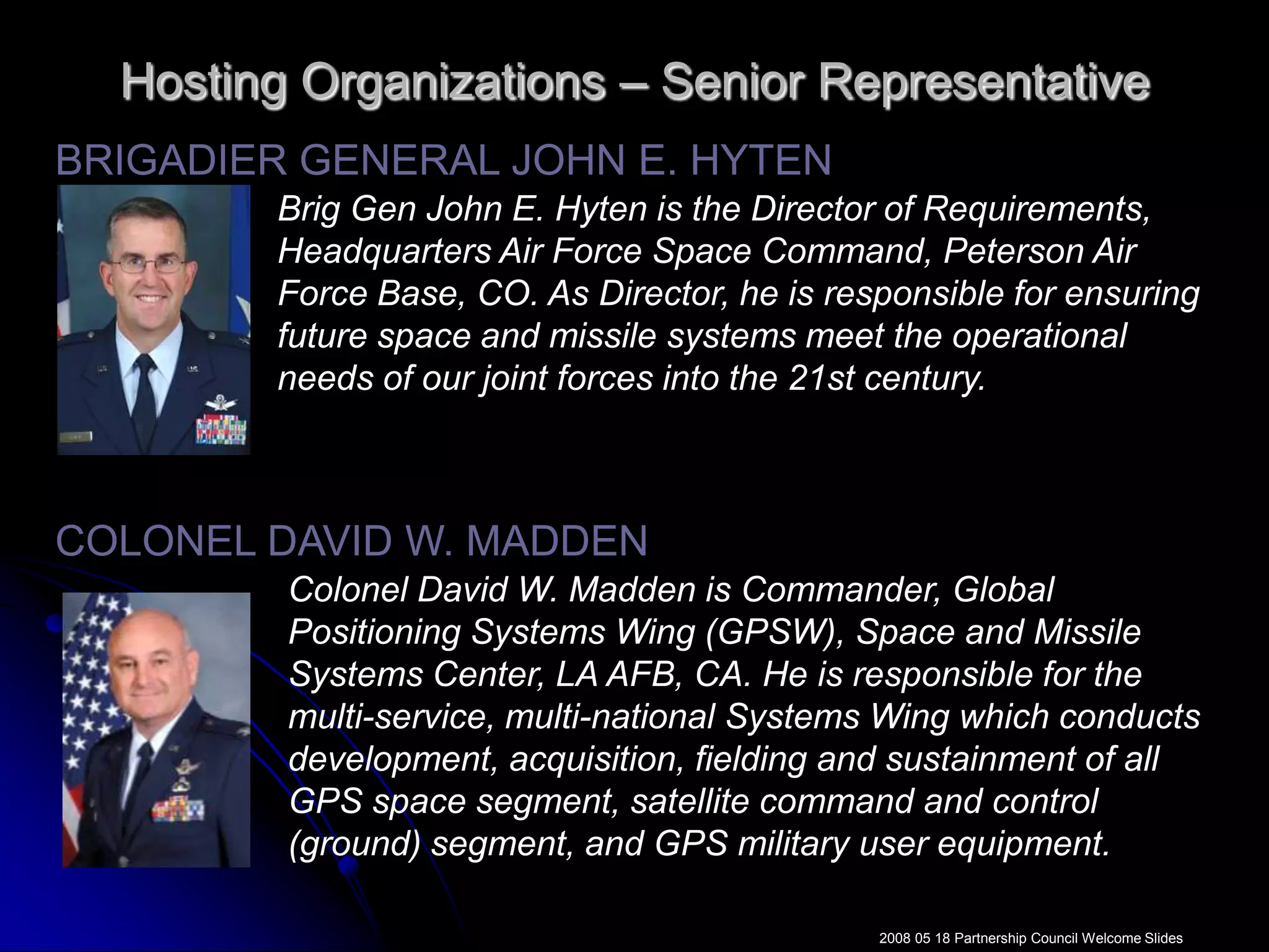 Hosting Organizations – Senior RepresentativeBRIGADIER GENERAL JOHN E. HYTENBrig Gen John E. Hyten is the Director of Requirements, Headquarters Air Force Space Command, Peterson Air Force Base, CO. As Director, he is responsible for ensuring future space and missile systems meet the operational needs of our joint forces into the 21st century.COLONEL DAVID W. MADDENColonel David W. Madden is Commander, Global Positioning Systems Wing (GPSW), Space and Missile Systems Center, LA AFB, CA. He is responsible for the multi-service, multi-national Systems Wing which conducts development, acquisition, fielding and sustainment of all GPS space segment, satellite command and control (ground) segment, and GPS military user equipment. 2008 05 18 Partnership Council Welcome Slides
