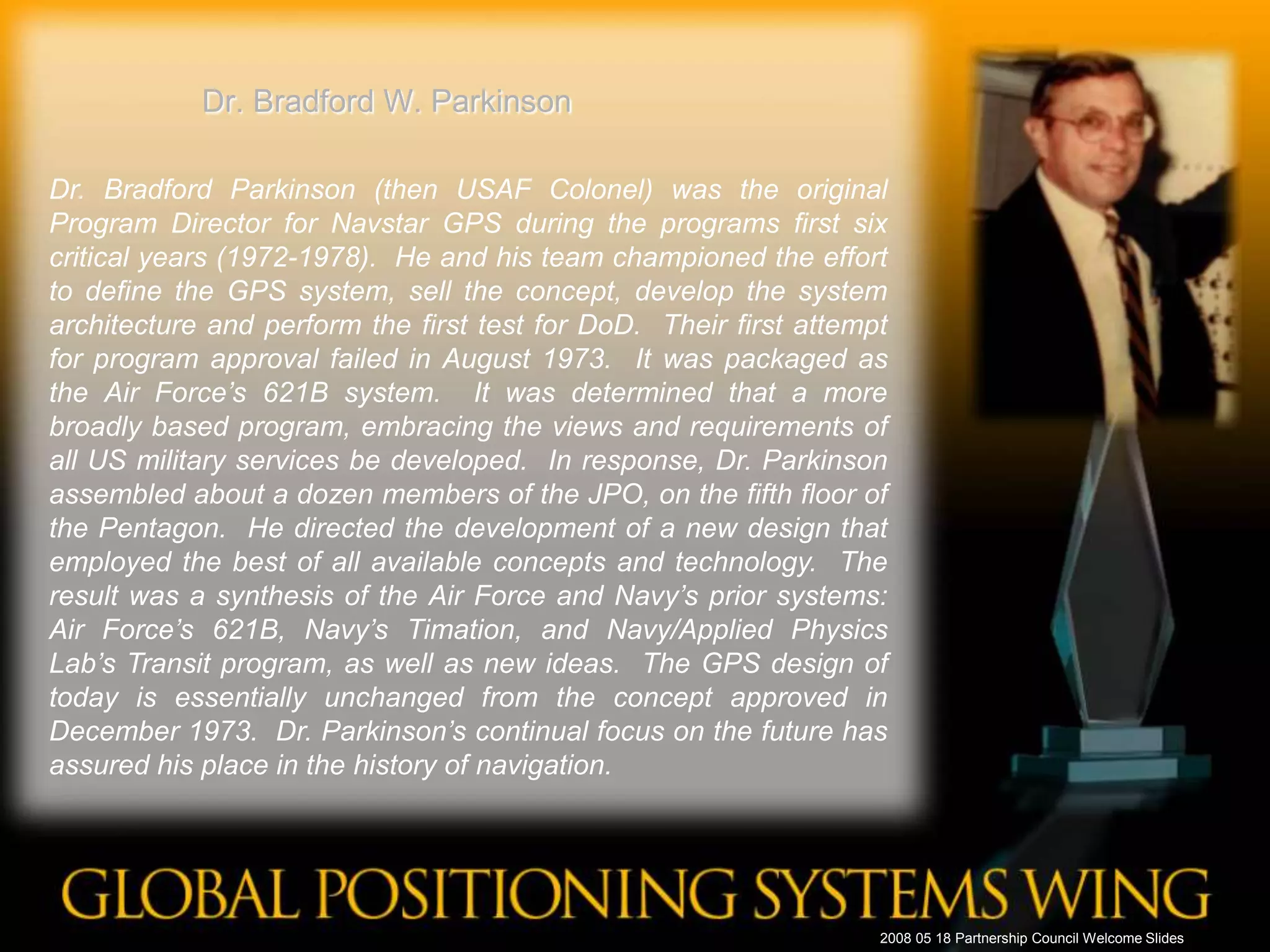 Dr. Bradford W. ParkinsonDr. Bradford Parkinson (then USAF Colonel) was the original Program Director for Navstar GPS during the programs first six critical years (1972-1978).  He and his team championed the effort to define the GPS system, sell the concept, develop the system architecture and perform the first test for DoD.  Their first attempt for program approval failed in August 1973.  It was packaged as the Air Force’s 621B system.  It was determined that a more broadly based program, embracing the views and requirements of all US military services be developed.  In response, Dr. Parkinson assembled about a dozen members of the JPO, on the fifth floor of the Pentagon.  He directed the development of a new design that employed the best of all available concepts and technology.  The result was a synthesis of the Air Force and Navy’s prior systems: Air Force’s 621B, Navy’s Timation, and Navy/Applied Physics Lab’s Transit program, as well as new ideas.  The GPS design of today is essentially unchanged from the concept approved in December 1973.  Dr. Parkinson’s continual focus on the future has assured his place in the history of navigation. 2008 05 18 Partnership Council Welcome Slides