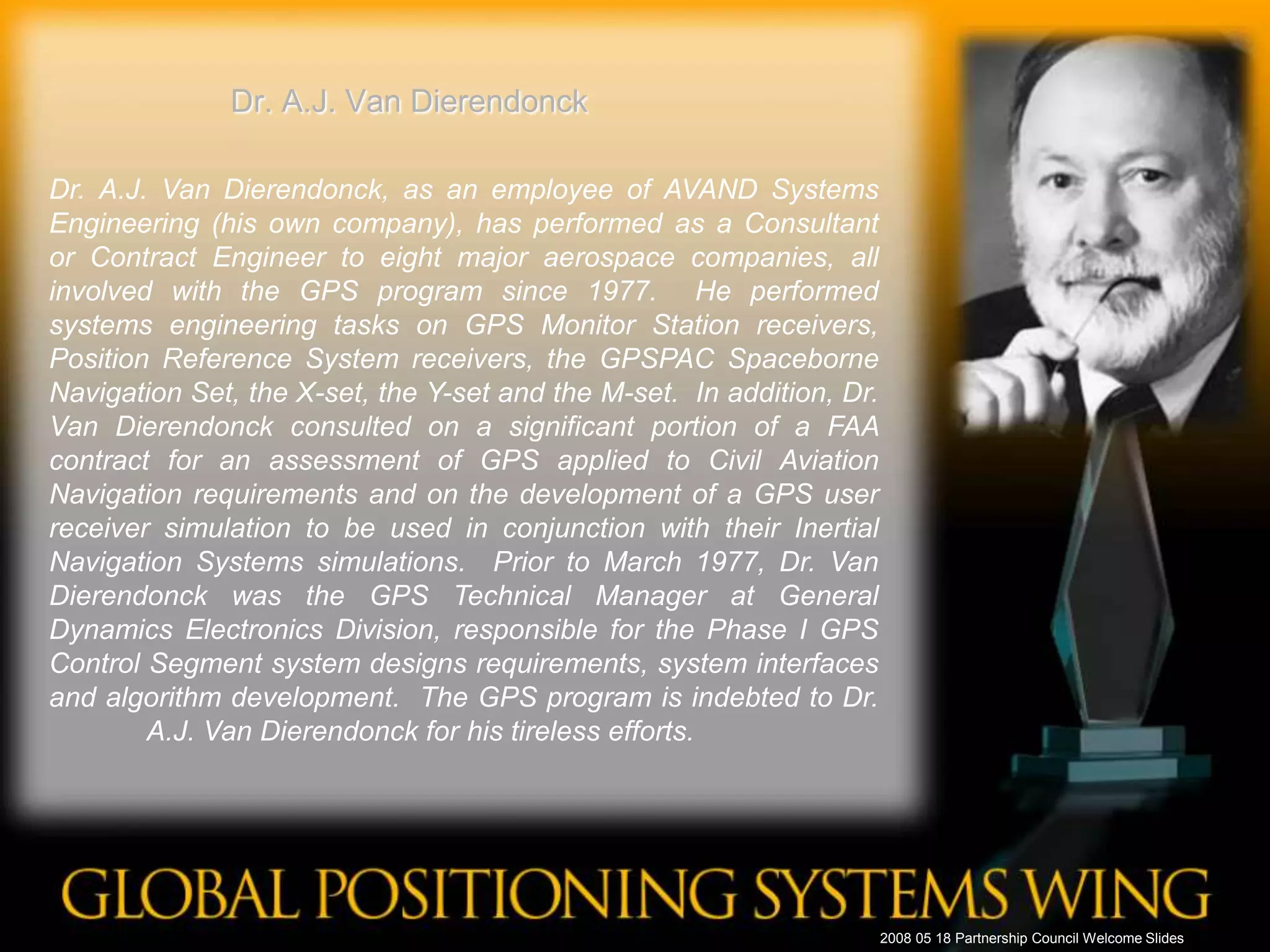 Dr. A.J. Van DierendonckDr. A.J. Van Dierendonck, as an employee of AVAND Systems Engineering (his own company), has performed as a Consultant or Contract Engineer to eight major aerospace companies, all involved with the GPS program since 1977.  He performed systems engineering tasks on GPS Monitor Station receivers, Position Reference System receivers, the GPSPAC Spaceborne Navigation Set, the X-set, the Y-set and the M-set.  In addition, Dr. Van Dierendonck consulted on a significant portion of a FAA contract for an assessment of GPS applied to Civil Aviation Navigation requirements and on the development of a GPS user receiver simulation to be used in conjunction with their Inertial Navigation Systems simulations.  Prior to March 1977, Dr. Van Dierendonck was the GPS Technical Manager at General Dynamics Electronics Division, responsible for the Phase I GPS Control Segment system designs requirements, system interfaces and algorithm development.  The GPS program is indebted to Dr. A.J. Van Dierendonck for his tireless efforts. 	2008 05 18 Partnership Council Welcome Slides