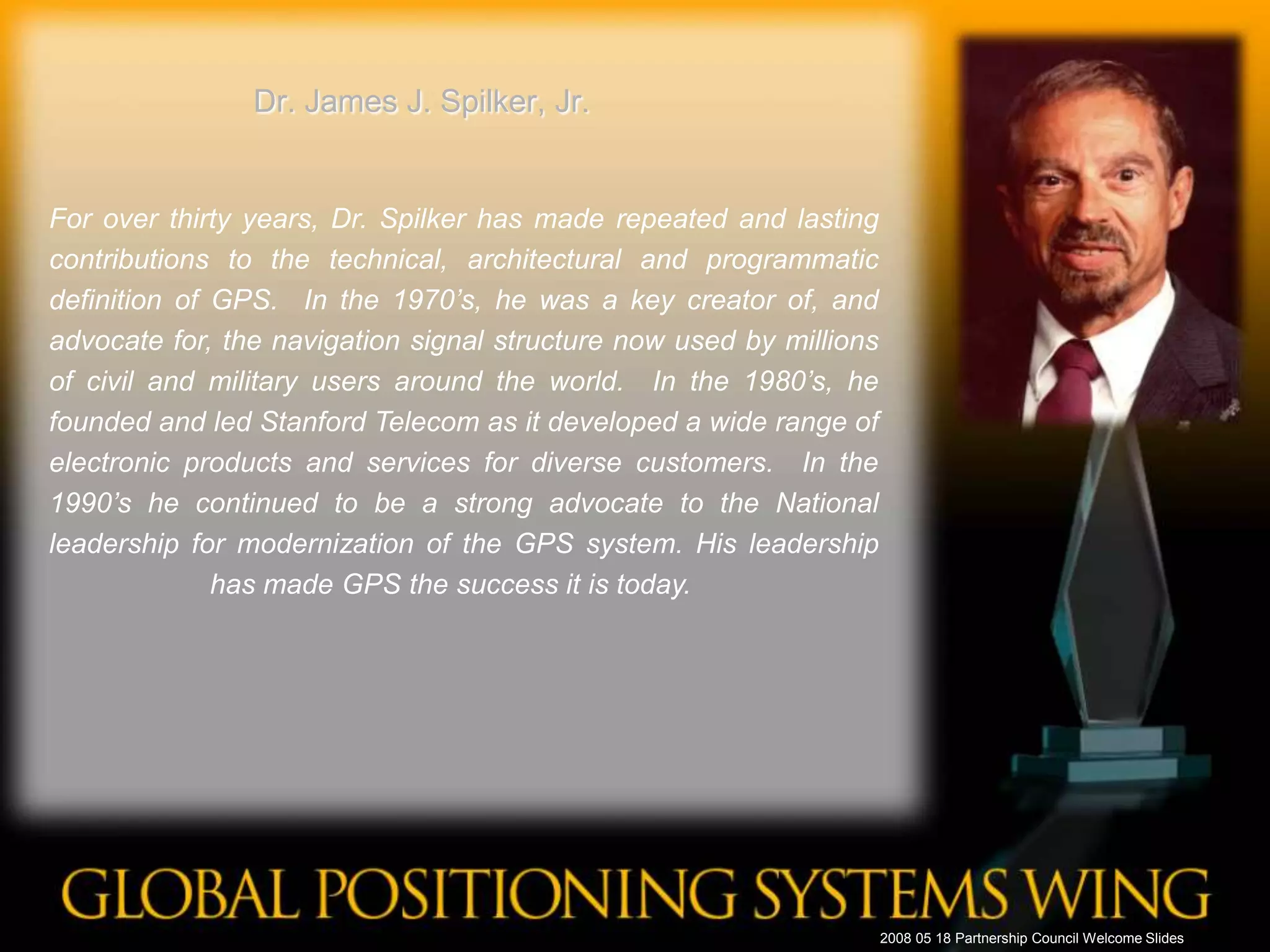 Dr. James J. Spilker, Jr.For over thirty years, Dr. Spilker has made repeated and lasting contributions to the technical, architectural and programmatic definition of GPS.  In the 1970’s, he was a key creator of, and advocate for, the navigation signal structure now used by millions of civil and military users around the world.  In the 1980’s, he founded and led Stanford Telecom as it developed a wide range of electronic products and services for diverse customers.  In the 1990’s he continued to be a strong advocate to the National leadership for modernization of the GPS system. His leadership has made GPS the success it is today.	 2008 05 18 Partnership Council Welcome Slides