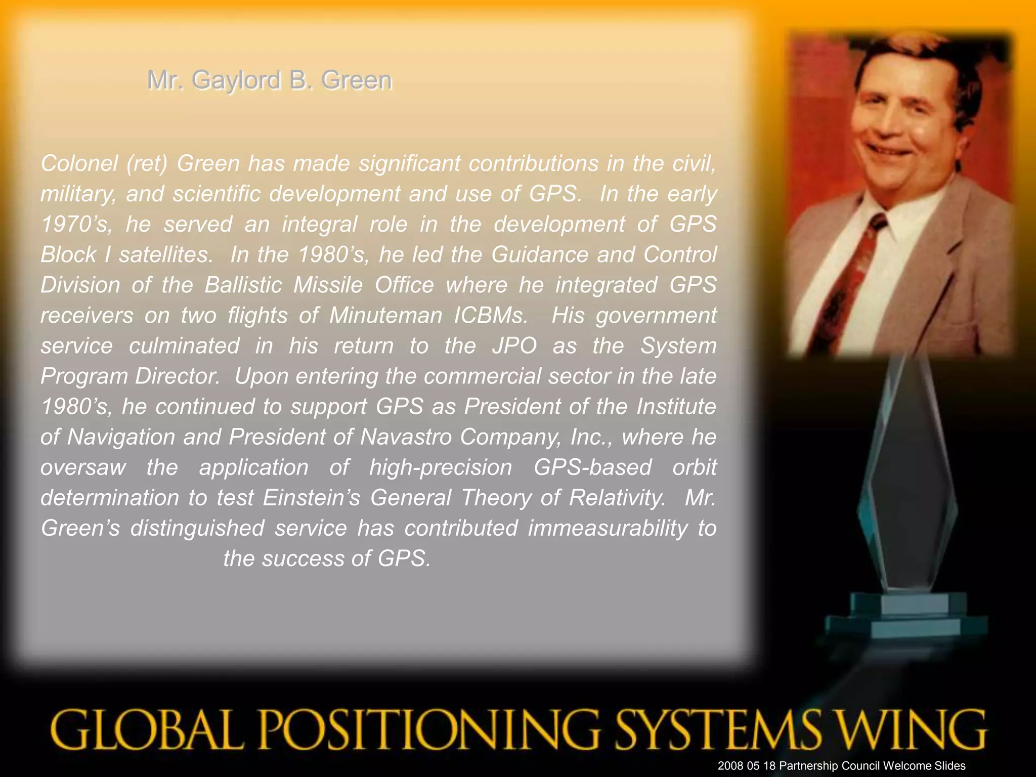 Mr. Gaylord B. GreenColonel (ret) Green has made significant contributions in the civil, military, and scientific development and use of GPS.  In the early 1970’s, he served an integral role in the development of GPS Block I satellites.  In the 1980’s, he led the Guidance and Control Division of the Ballistic Missile Office where he integrated GPS receivers on two flights of Minuteman ICBMs.  His government service culminated in his return to the JPO as the System Program Director.  Upon entering the commercial sector in the late 1980’s, he continued to support GPS as President of the Institute of Navigation and President of Navastro Company, Inc., where he oversaw the application of high-precision GPS-based orbit determination to test Einstein’s General Theory of Relativity.  Mr. Green’s distinguished service has contributed immeasurability to the success of GPS.	 2008 05 18 Partnership Council Welcome Slides