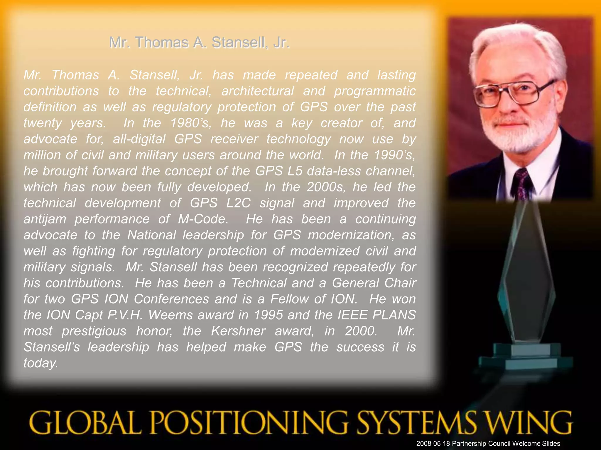 Mr. Thomas A. Stansell, Jr.Mr. Thomas A. Stansell, Jr. has made repeated and lasting contributions to the technical, architectural and programmatic definition as well as regulatory protection of GPS over the past twenty years.  In the 1980’s, he was a key creator of, and advocate for, all-digital GPS receiver technology now use by million of civil and military users around the world.  In the 1990’s, he brought forward the concept of the GPS L5 data-less channel, which has now been fully developed.  In the 2000s, he led the technical development of GPS L2C signal and improved the antijam performance of M-Code.  He has been a continuing advocate to the National leadership for GPS modernization, as well as fighting for regulatory protection of modernized civil and military signals.  Mr. Stansell has been recognized repeatedly for his contributions.  He has been a Technical and a General Chair for two GPS ION Conferences and is a Fellow of ION.  He won the ION Capt P.V.H. Weems award in 1995 and the IEEE PLANS most prestigious honor, the Kershner award, in 2000.  Mr. Stansell’s leadership has helped make GPS the success it is today. 2008 05 18 Partnership Council Welcome Slides