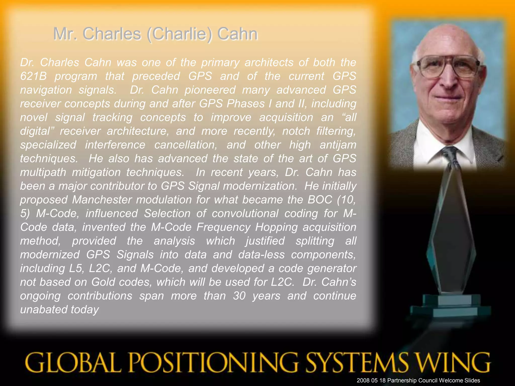 Mr. Charles (Charlie) CahnDr. Charles Cahn was one of the primary architects of both the 621B program that preceded GPS and of the current GPS navigation signals.  Dr. Cahn pioneered many advanced GPS receiver concepts during and after GPS Phases I and II, including novel signal tracking concepts to improve acquisition an “all digital” receiver architecture, and more recently, notch filtering, specialized interference cancellation, and other high antijam techniques.  He also has advanced the state of the art of GPS multipath mitigation techniques.  In recent years, Dr. Cahn has been a major contributor to GPS Signal modernization.  He initially proposed Manchester modulation for what became the BOC (10, 5) M-Code, influenced Selection of convolutional coding for M-Code data, invented the M-Code Frequency Hopping acquisition method, provided the analysis which justified splitting all modernized GPS Signals into data and data-less components, including L5, L2C, and M-Code, and developed a code generator not based on Gold codes, which will be used for L2C.  Dr. Cahn’s ongoing contributions span more than 30 years and continue unabated today2008 05 18 Partnership Council Welcome Slides