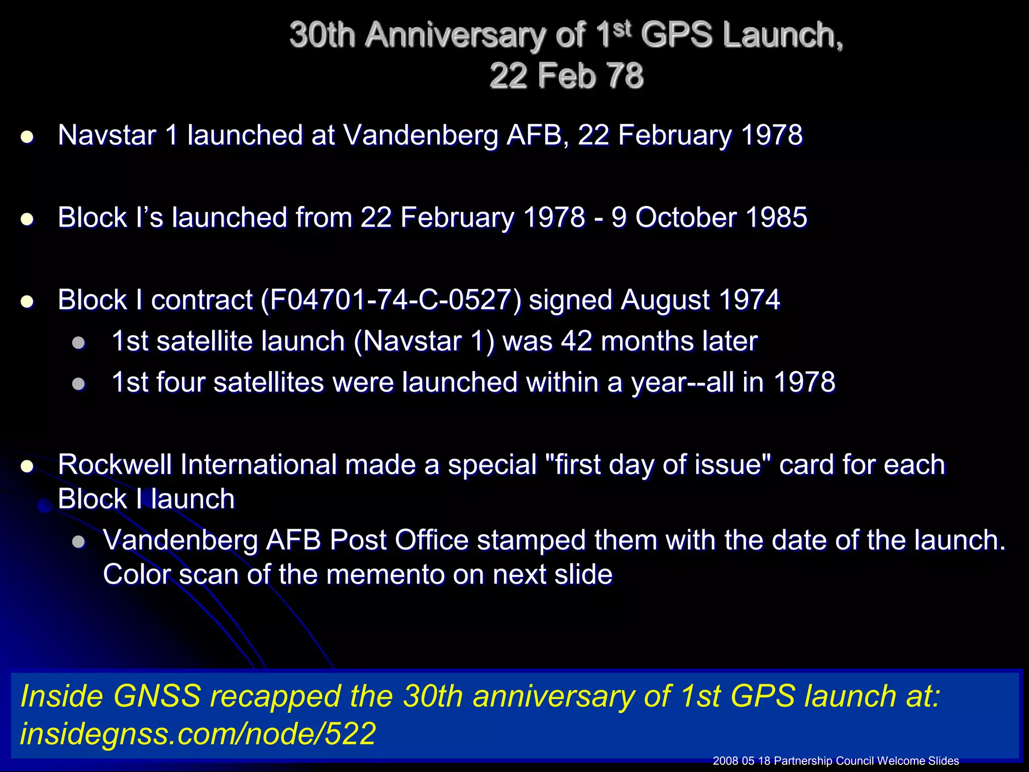 30th Anniversary of 1st GPS Launch,22 Feb 78Navstar 1 launched at Vandenberg AFB, 22 February 1978Block I’s launched from 22 February 1978 - 9 October 1985Block I contract (F04701-74-C-0527) signed August 1974   1st satellite launch (Navstar 1) was 42 months later  1st four satellites were launched within a year--all in 1978Rockwell International made a special &quot;first day of issue&quot; card for each Block I launchVandenberg AFB Post Office stamped them with the date of the launch.  Color scan of the memento on next slideInside GNSS recapped the 30th anniversary of 1st GPS launch at: insidegnss.com/node/5222008 05 18 Partnership Council Welcome Slides