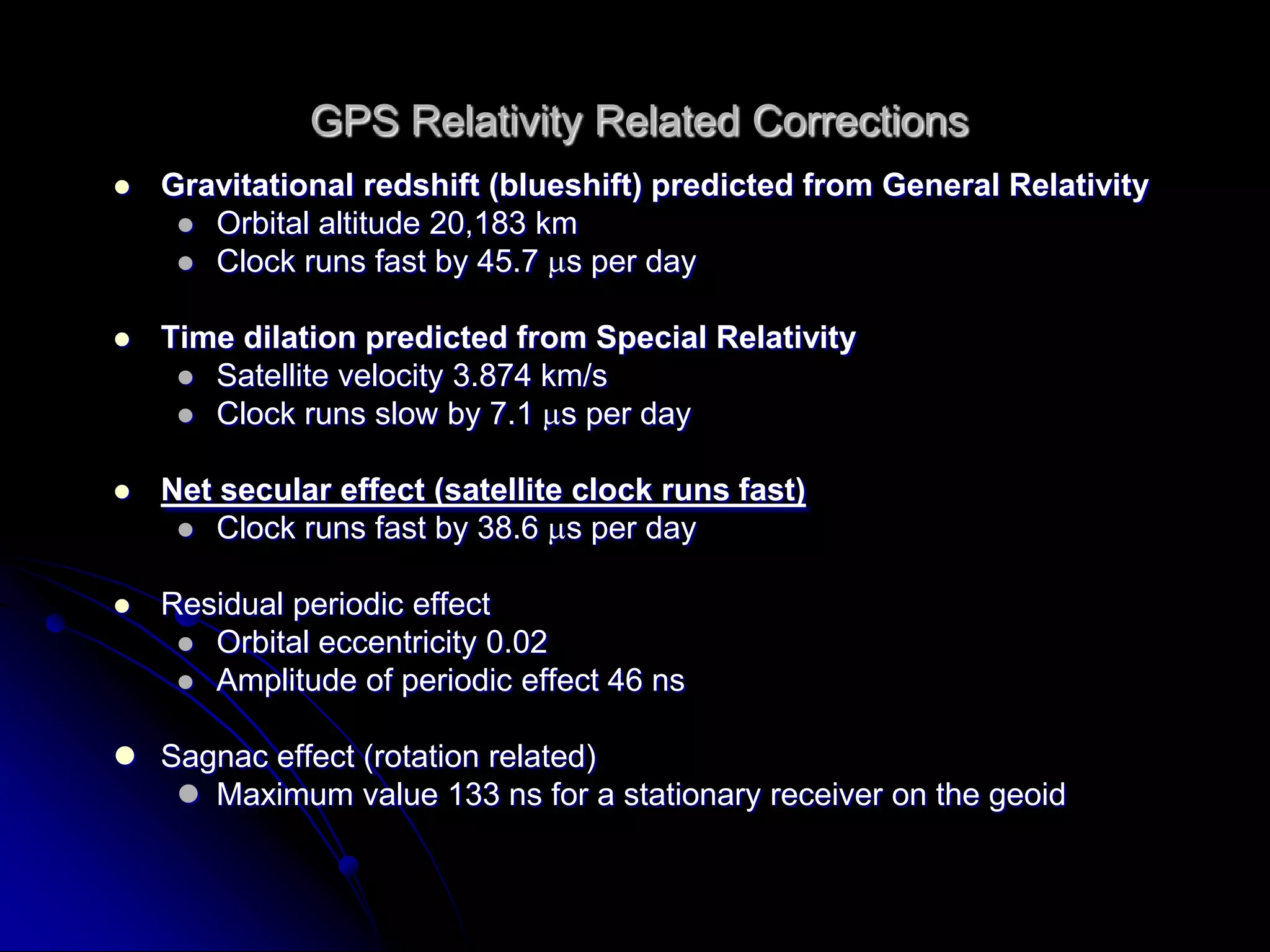 GPS Relativity Related CorrectionsGravitational redshift (blueshift) predicted from General RelativityOrbital altitude 20,183 kmClock runs fast by 45.7 s per dayTime dilation predicted from Special RelativitySatellite velocity 3.874 km/sClock runs slow by 7.1 s per dayNet secular effect (satellite clock runs fast)Clock runs fast by 38.6 s per dayResidual periodic effectOrbital eccentricity 0.02Amplitude of periodic effect 46 nsSagnaceffect (rotation related)Maximum value 133 ns for a stationary receiver on the geoid