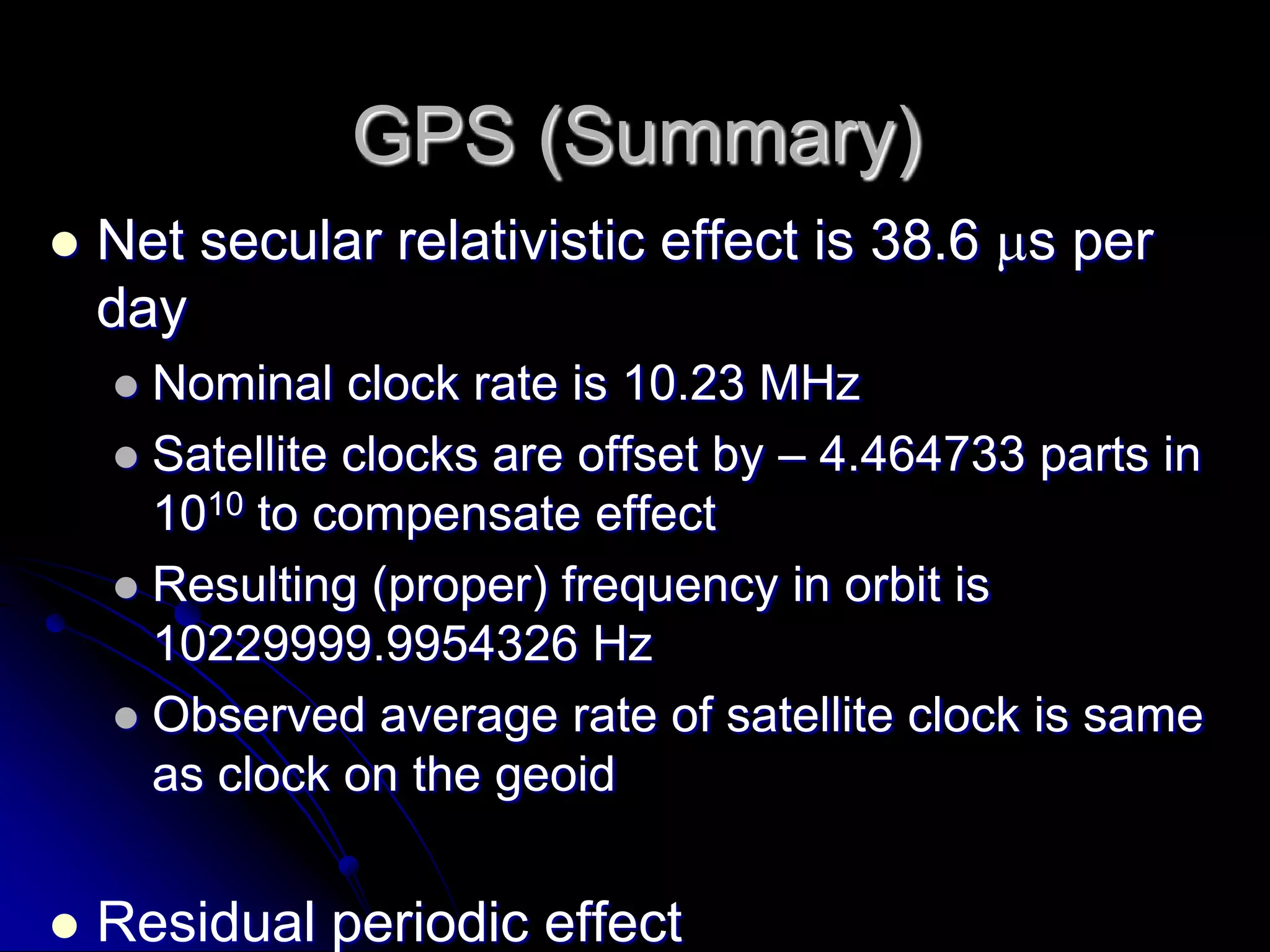 GPS (Summary)Net secular relativistic effect is 38.6 s per dayNominal clock rate is 10.23 MHzSatellite clocks are offset by – 4.464733 parts in 1010 to compensate effectResulting (proper) frequency in orbit is 10229999.9954326 HzObserved average rate of satellite clock is same as clock on the geoidResidual periodic effectMaximum amplitude 46 nsCorrection applied in receiverSagnac effectMaximum value 133 nsCorrection applied in receiver