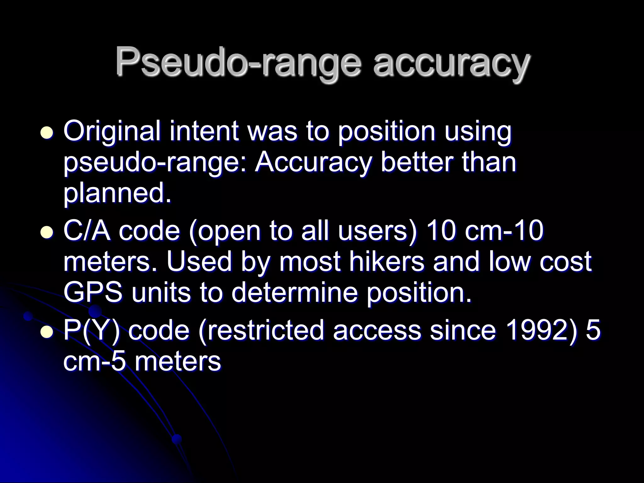 Pseudo-range accuracyOriginal intent was to position using pseudo-range: Accuracy better than planned.C/A code (open to all users) 10 cm-10 meters. Used by most hikers and low cost GPS units to determine position. P(Y) code (restricted access since 1992) 5 cm-5 meters