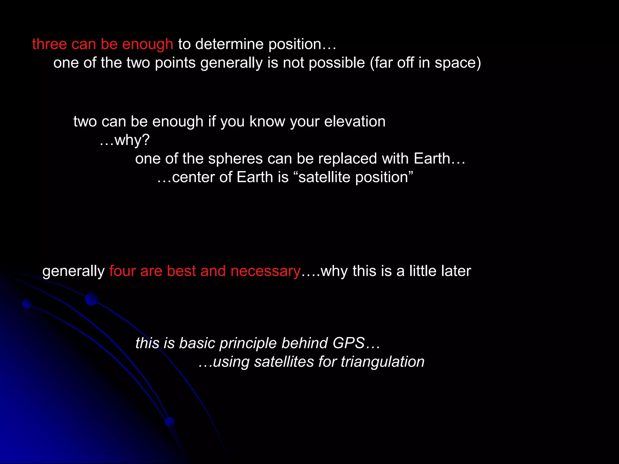 three can be enough to determine position…     one of the two points generally is not possible (far off in space)two can be enough if you know your elevation      …why?	one of the spheres can be replaced with Earth…	     …center of Earth is “satellite position”generally four are best and necessary….why this is a little laterthis is basic principle behind GPS…	…using satellites for triangulation
