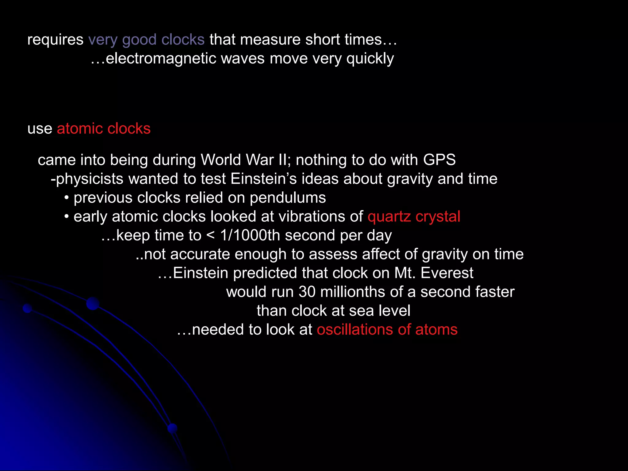 requires very good clocks that measure short times…	…electromagnetic waves move very quicklyuse atomic clockscame into being during World War II; nothing to do with GPS   -physicists wanted to test Einstein’s ideas about gravity and time      • previous clocks relied on pendulums      • early atomic clocks looked at vibrations of quartz crystal	…keep time to &lt; 1/1000th second per day	        ..not accurate enough to assess affect of gravity on time	             …Einstein predicted that clock on Mt. Everest			would run 30 millionths of a second faster			       than clock at sea level		   …needed to look at oscillations of atoms