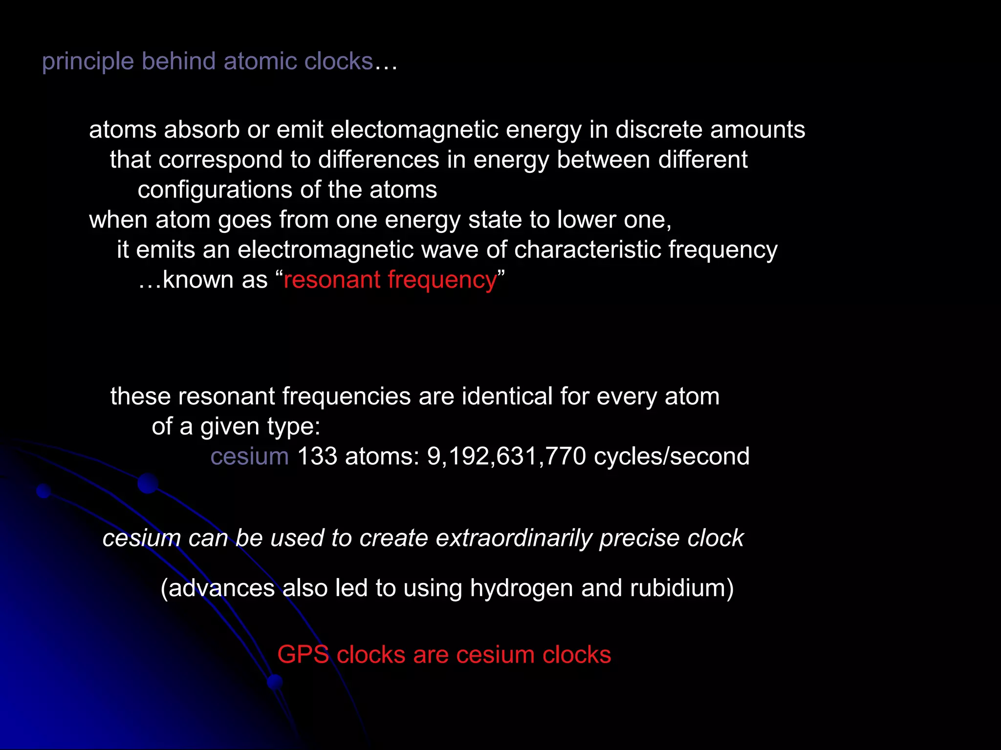 principle behind atomic clocks…atoms absorb or emit electomagnetic energy in discrete amounts   that correspond to differences in energy between different       configurations of the atomswhen atom goes from one energy state to lower one,    it emits an electromagnetic wave of characteristic frequency       …known as “resonant frequency”these resonant frequencies are identical for every atom      of a given type:cesium 133 atoms: 9,192,631,770 cycles/secondcesium can be used to create extraordinarily precise clock(advances also led to using hydrogen and rubidium)GPS clocks are cesium clocks