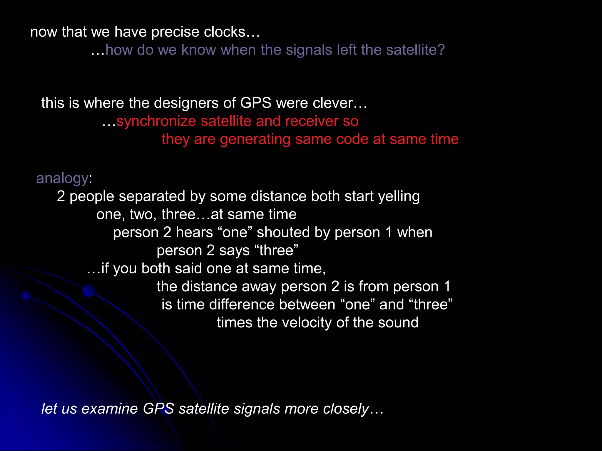 now that we have precise clocks…	…how do we know when the signals left the satellite?this is where the designers of GPS were clever…	…synchronize satellite and receiver so		they are generating same code at same timeanalogy:     2 people separated by some distance both start yelling	one, two, three…at same time	    person 2 hears “one” shouted by person 1 when		person 2 says “three”            …if you both said one at same time,		the distance away person 2 is from person 1                              is time difference between “one” and “three”			times the velocity of the soundlet us examine GPS satellite signals more closely…