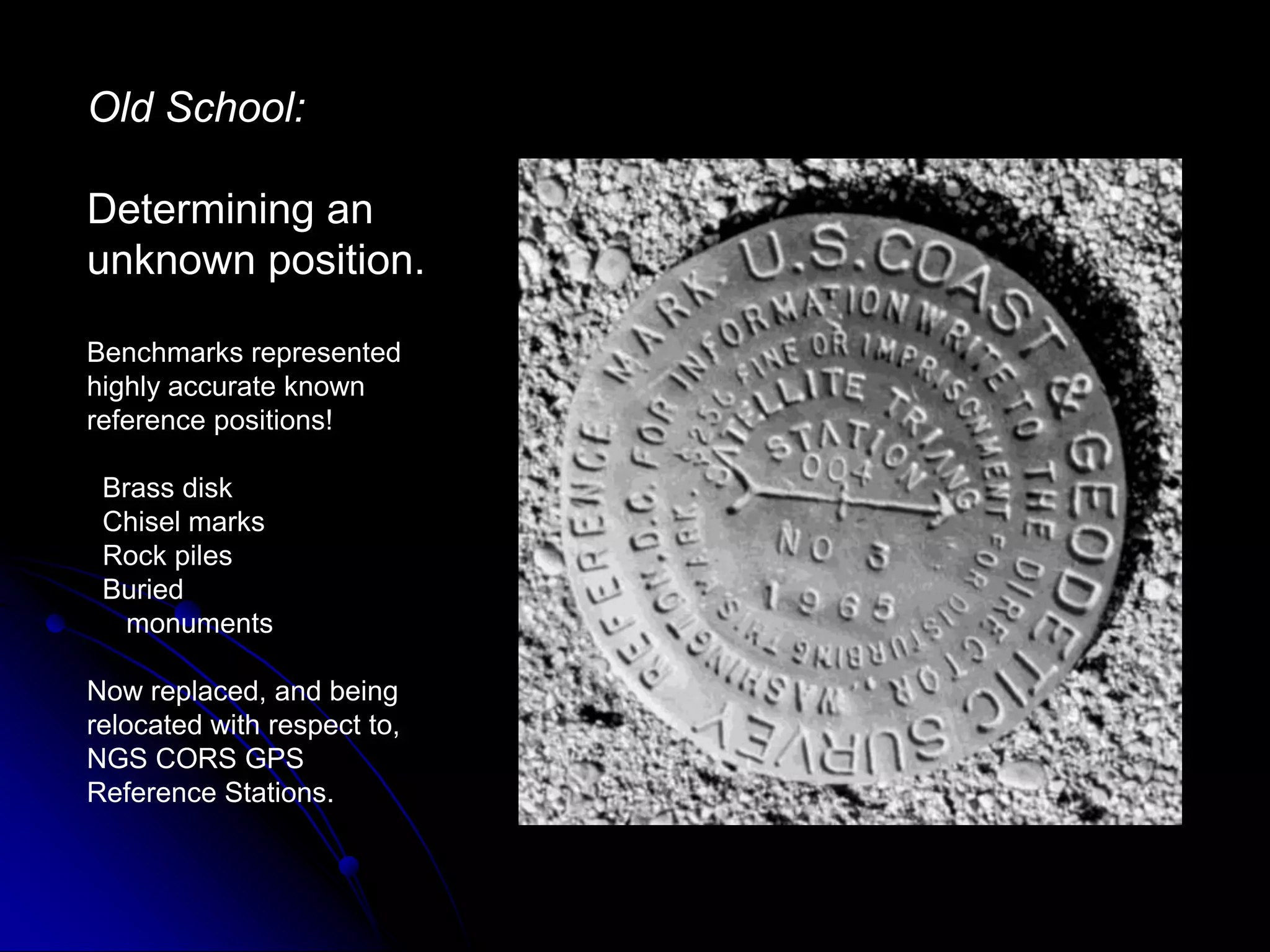 Old School:Determining an unknown position.Benchmarks represented highly accurate known reference positions!  Brass disk  Chisel marks  Rock piles  Buried      monumentsNow replaced, and being relocated with respect to, NGS CORS GPS Reference Stations.