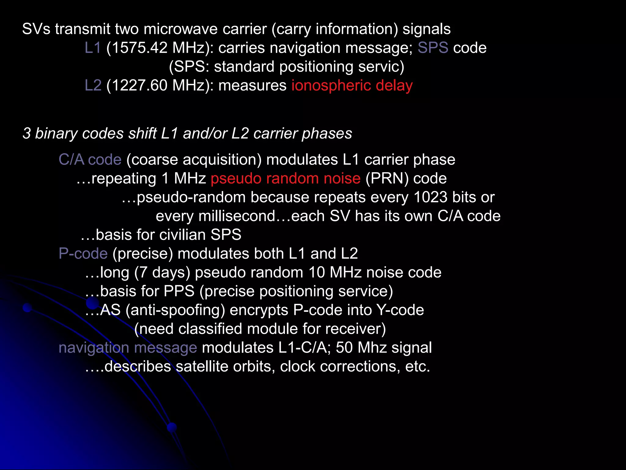 SVs transmit two microwave carrier (carry information) signalsL1 (1575.42 MHz): carries navigation message; SPS code		     (SPS: standard positioning servic)L2 (1227.60 MHz): measures ionospheric delay3 binary codes shift L1 and/or L2 carrier phasesC/A code (coarse acquisition) modulates L1 carrier phase    …repeating 1 MHz pseudo random noise (PRN) code	…pseudo-random because repeats every 1023 bits or 	        every millisecond…each SV has its own C/A code     …basis for civilian SPSP-code (precise) modulates both L1 and L2      …long (7 days) pseudo random 10 MHz noise code      …basis for PPS (precise positioning service)      …AS (anti-spoofing) encrypts P-code into Y-code	   (need classified module for receiver)navigation message modulates L1-C/A; 50 Mhz signal       ….describes satellite orbits, clock corrections, etc.