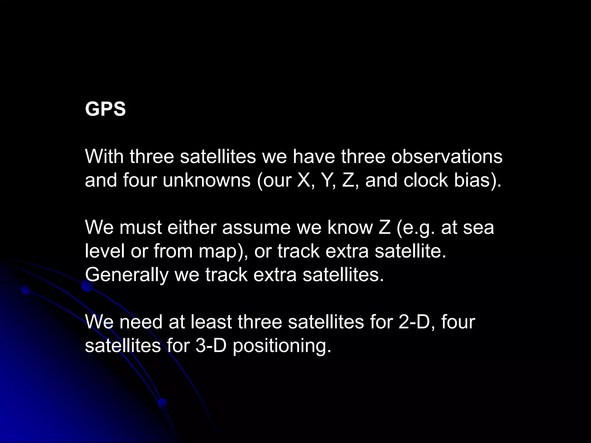GPSWith three satellites we have three observations and four unknowns (our X, Y, Z, and clock bias).We must either assume we know Z (e.g. at sea level or from map), or track extra satellite. Generally we track extra satellites.We need at least three satellites for 2-D, four satellites for 3-D positioning. 