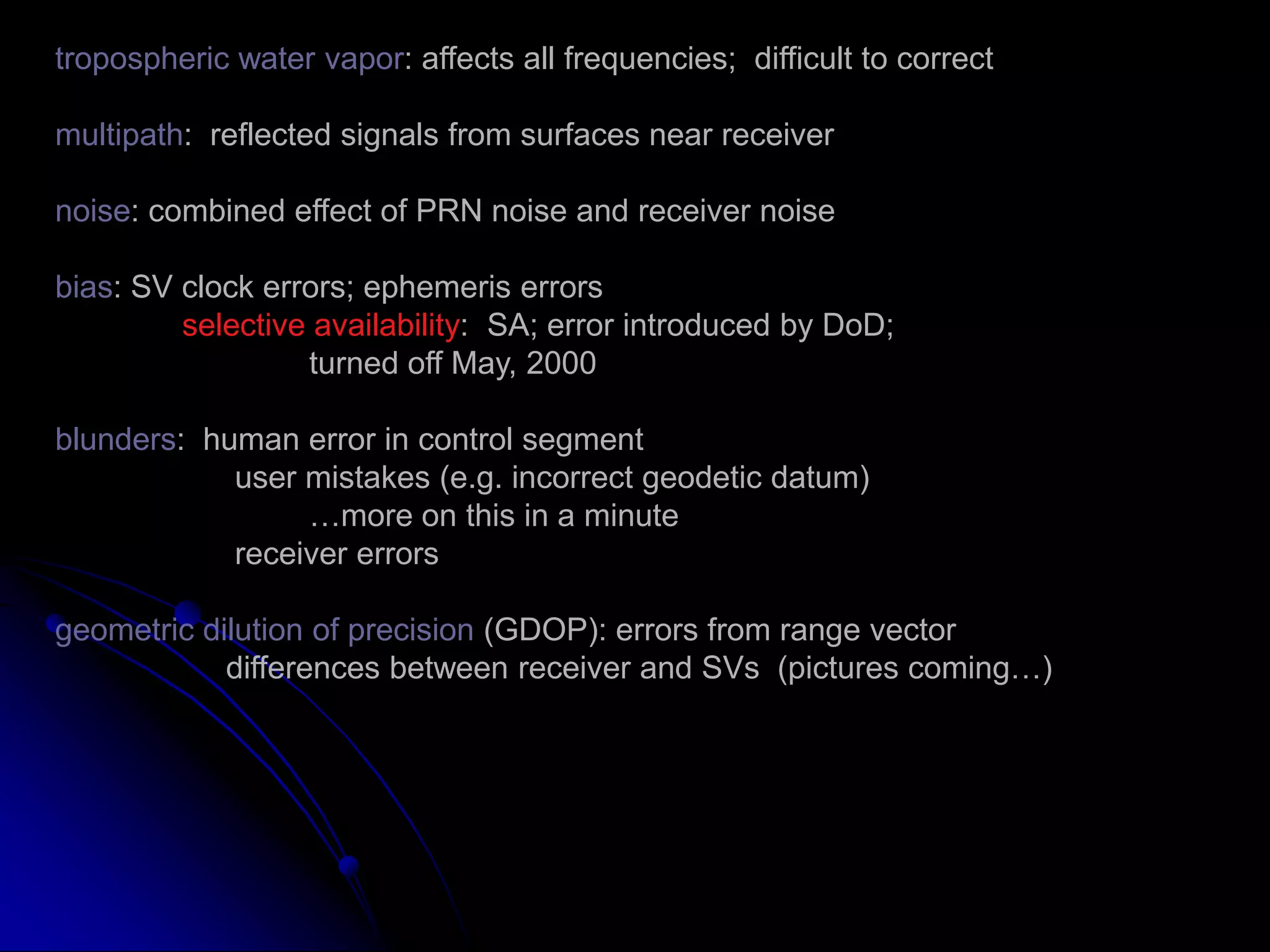 tropospheric water vapor: affects all frequencies;  difficult to correctmultipath:  reflected signals from surfaces near receivernoise: combined effect of PRN noise and receiver noisebias: SV clock errors; ephemeris errorsselective availability:  SA; error introduced by DoD;		turned off May, 2000blunders:  human error in control segment	      user mistakes (e.g. incorrect geodetic datum)		…more on this in a minute	      receiver errorsgeometric dilution of precision (GDOP): errors from range vector	     differences between receiver and SVs  (pictures coming…)