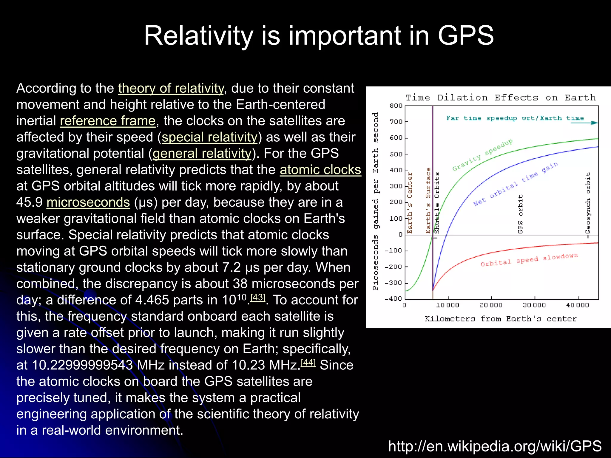 Relativity is important in GPSAccording to the theory of relativity, due to their constant movement and height relative to the Earth-centered inertial reference frame, the clocks on the satellites are affected by their speed (special relativity) as well as their gravitational potential (general relativity). For the GPS satellites, general relativity predicts that the atomic clocks at GPS orbital altitudes will tick more rapidly, by about 45.9 microseconds (μs) per day, because they are in a weaker gravitational field than atomic clocks on Earth&apos;s surface. Special relativity predicts that atomic clocks moving at GPS orbital speeds will tick more slowly than stationary ground clocks by about 7.2 μs per day. When combined, the discrepancy is about 38 microseconds per day; a difference of 4.465 parts in 1010.[43]. To account for this, the frequency standard onboard each satellite is given a rate offset prior to launch, making it run slightly slower than the desired frequency on Earth; specifically, at 10.22999999543 MHz instead of 10.23 MHz.[44] Since the atomic clocks on board the GPS satellites are precisely tuned, it makes the system a practical engineering application of the scientific theory of relativity in a real-world environment.http://en.wikipedia.org/wiki/GPS