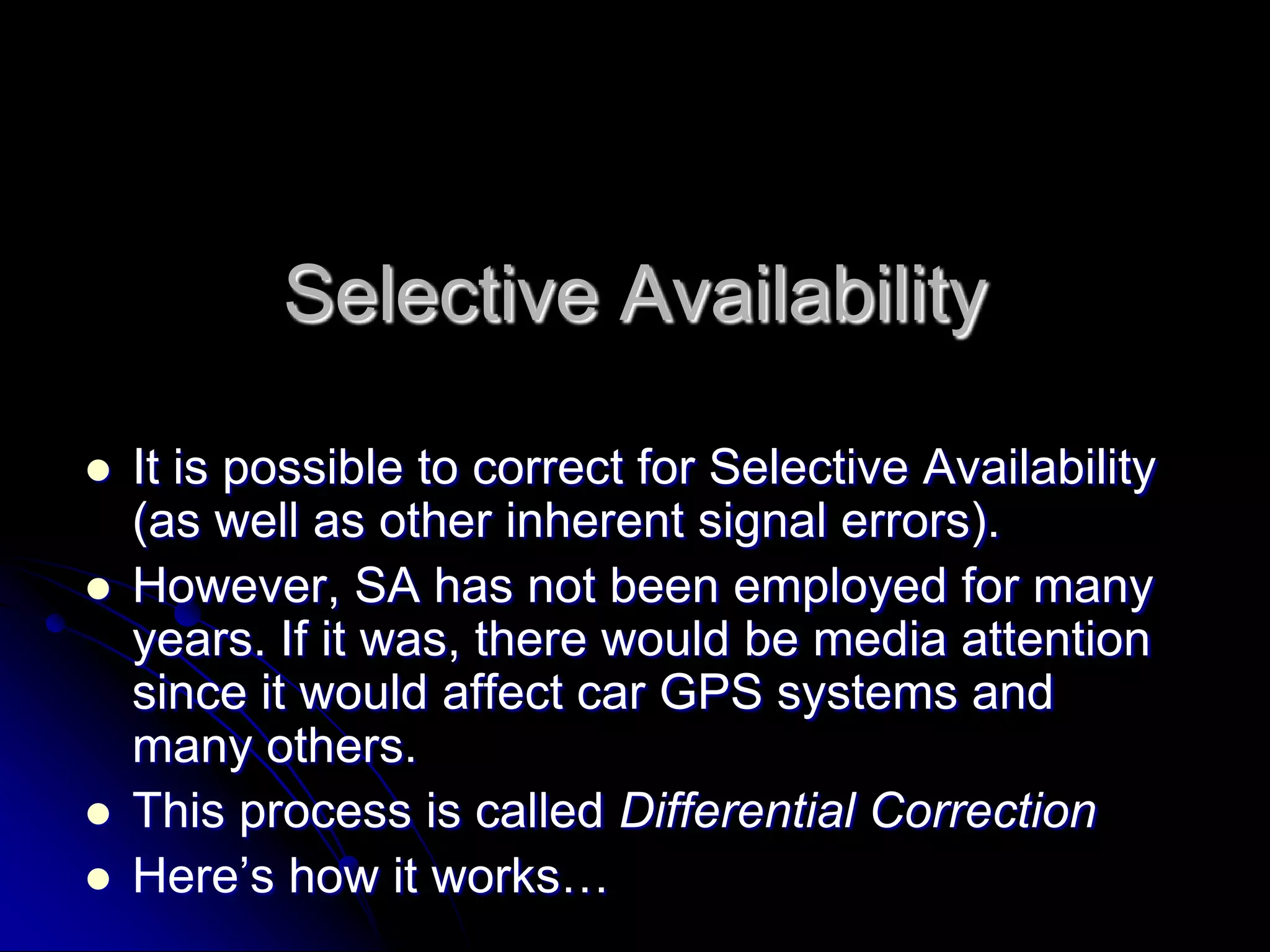 Selective AvailabilityIt is possible to correct for Selective Availability (as well as other inherent signal errors).However, SA has not been employed for many years. If it was, there would be media attention since it would affect car GPS systems and many others. This process is called Differential CorrectionHere’s how it works…