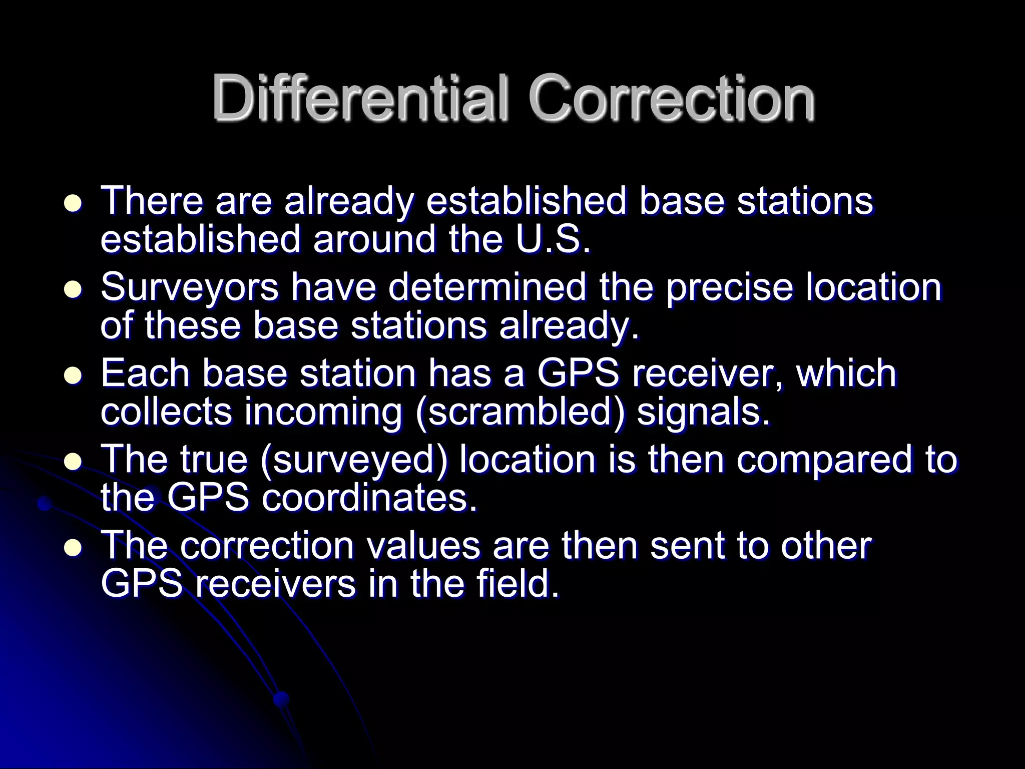 Differential CorrectionThere are already established base stations established around the U.S.Surveyors have determined the precise location of these base stations already.Each base station has a GPS receiver, which collects incoming (scrambled) signals.The true (surveyed) location is then compared to the GPS coordinates.The correction values are then sent to other GPS receivers in the field.