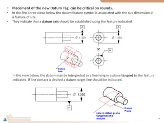 • Placement of the new Datum Tag can be critical on rounds.
• In the first three views below the datum feature symbol is associated with the size dimension of
a feature of size.
• They indicate that a datum axis should be established using the feature indicated
In the view below, the datum may be interpreted as a line lying in a plane tangent to the feature
indicated. If line contact is desired a datum target line should be indicated.
19
 
