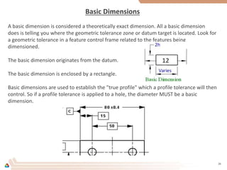 Basic Dimensions
A basic dimension is considered a theoretically exact dimension. All a basic dimension
does is telling you where the geometric tolerance zone or datum target is located. Look for
a geometric tolerance in a feature control frame related to the features being
dimensioned.
The basic dimension originates from the datum.
The basic dimension is enclosed by a rectangle.
Basic dimensions are used to establish the "true profile" which a profile tolerance will then
control. So if a profile tolerance is applied to a hole, the diameter MUST be a basic
dimension.
26
 