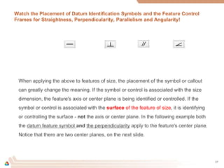 Watch the Placement of Datum Identification Symbols and the Feature Control
Frames for Straightness, Perpendicularity, Parallelism and Angularity!
27
When applying the above to features of size, the placement of the symbol or callout
can greatly change the meaning. If the symbol or control is associated with the size
dimension, the feature's axis or center plane is being identified or controlled. If the
symbol or control is associated with the surface of the feature of size, it is identifying
or controlling the surface - not the axis or center plane. In the following example both
the datum feature symbol and the perpendicularity apply to the feature's center plane.
Notice that there are two center planes, on the next slide.
 