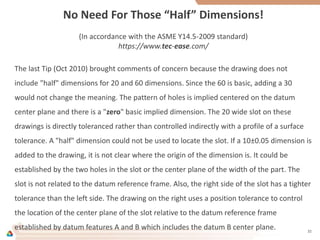 No Need For Those “Half” Dimensions!
(In accordance with the ASME Y14.5-2009 standard)
https://www.tec-ease.com/
The last Tip (Oct 2010) brought comments of concern because the drawing does not
include "half" dimensions for 20 and 60 dimensions. Since the 60 is basic, adding a 30
would not change the meaning. The pattern of holes is implied centered on the datum
center plane and there is a "zero" basic implied dimension. The 20 wide slot on these
drawings is directly toleranced rather than controlled indirectly with a profile of a surface
tolerance. A "half" dimension could not be used to locate the slot. If a 10±0.05 dimension is
added to the drawing, it is not clear where the origin of the dimension is. It could be
established by the two holes in the slot or the center plane of the width of the part. The
slot is not related to the datum reference frame. Also, the right side of the slot has a tighter
tolerance than the left side. The drawing on the right uses a position tolerance to control
the location of the center plane of the slot relative to the datum reference frame
established by datum features A and B which includes the datum B center plane. 32
 