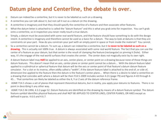 Datum plane and Centerline, the debate is over.
Datum can indeed be a centerline, but it is never to be labeled as such on a drawing.
A centerline you can talk about it, but not call it out as a datum on the drawing.
A centerline is imaginary and that they should specify the centerline of a feature and then associate other features.
What the datum letter is attached to is called the "datum feature" and this is what you grab onto for inspection. You can't grab
onto a centerline, so in inspection you never really touch a true datum.
Simply, a datum must be associated with some real world feature, and that feature should have something to do with the design
intent. A centerline is imaginary and therefore cannot be used as a basis for a datum. The way to look at datums is that they are
constraints on your part. How do you constrain your part with an empty point in space or from inside the material? You cannot.
So a centerline cannot be a datum. To sum up, a datum can indeed be a centerline, but it is never to be labeled as such on a
drawing. This is actually not 100% true. A datum is always associated with some real world feature. The fact that you can use the
center of a feature as your datum, but that center is the result of clamping the feature (rectangular) or pinning it (hole). Either
way, it's the engage of the real world surfaces that creates the center. The center does not magically exist by its own right.
A datum feature label may not be applied to an axis, center plane, or center point on a drawing because none of those things are
datum features. This doesn't mean that an axis, center plane or center point cannot be a datum... With the datum feature label
applied to a cylindrical or spherical feature that datum will be the axis or center point of that feature's datum datum feature
simulator. For a slot or its inverse, often oddly called a "width", if the datum feature label is attached to the end of, or side of,
dimension line applied to the feature then the datum is the feature's center plane... When there is a desire to label a centerline on
a drawing that coincides with where a datum will be then Y14.5-2009 includes section 4.21 (page 79) and figures 4-43 through 4-
45... That centerline can likely be labeled as either the X, Y or Z axis of the datum reference frame.
ASME Y14.5 shows a set of planes that represent theoretical datums, but in reality, you apply your datums to features. There is no
point in describing it any other way.
ASME Y14.5 M-1994, 4.3.2 page 52. Datum features are identified on the drawing by means of a datum feature symbol. The datum
feature symbol identifies physical features and shall NOT BE APPLIED TO CENTER LINES, CENTER PLANES, OR AXES except as
defined in paras. 4.6.6 and 4.6.7.
35
 