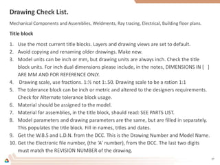 Drawing Check List.
Mechanical Components and Assemblies, Weldments, Ray tracing, Electrical, Building floor plans.
Title block
1. Use the most current title blocks. Layers and drawing views are set to default.
2. Avoid copying and renaming older drawings. Make new.
3. Model units can be inch or mm, but drawing units are always inch. Check the title
block units. For inch dual dimensions please include, in the notes, DIMENSIONS IN [ ]
ARE MM AND FOR REFERENCE ONLY.
4. Drawing scale, use fractions. 1:½ not 1:.50. Drawing scale to be a ration 1:1
5. The tolerance block can be inch or metric and altered to the designers requirements.
Check for Alternate tolerance block usage.
6. Material should be assigned to the model.
7. Material for assemblies, in the title block, should read: SEE PARTS LIST.
8. Model parameters and drawing parameters are the same, but are filled in separately.
This populates the title block. Fill in names, titles and dates.
9. Get the W.B.S and L.D.N. from the DCC. This is the Drawing Number and Model Name.
10. Get the Electronic file number, (the ‘A’ number), from the DCC. The last two digits
must match the REVISION NUMBER of the drawing.
37
 