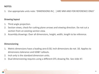 NOTES:
1. Use appropriate units note: ‘DIMENSIONS IN [ ] ARE MM AND FOR REFERENCE ONLY.’
Drawing layout
1. Third angle projection.
2. Section views, check for cutting plane arrows and viewing direction. Do not cut a
section from an existing section view.
3. Assembly drawings: Over all dimensions, height, width, length to be reference.
Dimensioning
1. Metric dimensions have a leading zero 0.50, Inch dimensions do not .50. Applies to
dimensions tolerance and GD&T callouts.
2. Inch only is the standard dimension units.
3. Dual dimensioning requires using a different DTL drawing file. See slide 47.
40
 