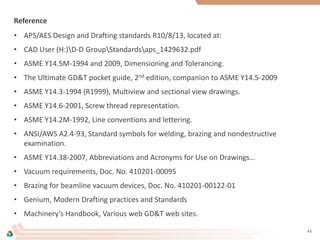 Reference
• APS/AES Design and Drafting standards R10/8/13, located at:
• CAD User (H:)D-D GroupStandardsaps_1429632.pdf
• ASME Y14.5M-1994 and 2009, Dimensioning and Tolerancing.
• The Ultimate GD&T pocket guide, 2nd edition, companion to ASME Y14.5-2009
• ASME Y14.3-1994 (R1999), Multiview and sectional view drawings.
• ASME Y14.6-2001, Screw thread representation.
• ASME Y14.2M-1992, Line conventions and lettering.
• ANSI/AWS A2.4-93, Standard symbols for welding, brazing and nondestructive
examination.
• ASME Y14.38-2007, Abbreviations and Acronyms for Use on Drawings…
• Vacuum requirements, Doc. No. 410201-00095
• Brazing for beamline vacuum devices, Doc. No. 410201-00122-01
• Genium, Modern Drafting practices and Standards
• Machinery’s Handbook, Various web GD&T web sites.
43
 