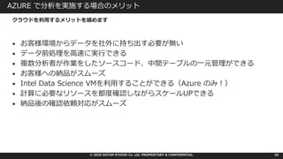 © 2020 DATUM STUDIO Co. Ltd. PROPRIETARY & CONFIDENTIAL.
AZURE で分析を実施する場合のメリット
• お客様環境からデータを社外に持ち出す必要が無い
• データ前処理を⾼速に実⾏できる
• 複数分析者が作業をしたソースコード、中間テーブルの⼀元管理ができる
• お客様への納品がスムーズ
• Intel Data Science VMを利⽤することができる（Azure のみ︕）
• 計算に必要なリソースを都度確認しながらスケールUPできる
• 納品後の確認依頼対応がスムーズ
20
クラウドを利⽤するメリットを纏めます
 