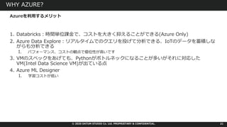 © 2020 DATUM STUDIO Co. Ltd. PROPRIETARY & CONFIDENTIAL.
WHY AZURE?
1. Databricks︓時間単位課⾦で、コストを⼤きく抑えることができる(Azure Only)
2. Azure Data Explore︓リアルタイムでのクエリを投げて分析できる、IoTのデータを蓄積しな
がらも分析できる
I. パフォーマンス、コストの観点で優位性が⾼いです
3. VMのスペックをあげても、Pythonがボトルネックになることが多いがそれに対応した
VM(Intel Data Science VM)が出ている点
4. Azure ML Designer
I. 学習コストが低い
21
Azureを利⽤するメリット
 