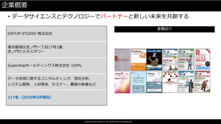 企業概要
©2020 DATUM STUDIO Co. Ltd. PROPRIETARY & CONFIDENTIAL.
DATUM STUDIO 株式会社
東京都港区⻁ノ⾨⼀丁⽬17号1番
⻁ノ⾨ビジネスタワー
Supershipホールディングス株式会社 100%
データ活⽤に関するコンサルティング、受託分析、
システム開発、⼈材育成、セミナー、書籍の執筆など
117名（2020年5⽉現在）
著書紹介
• データサイエンスとテクノロジーでパートナーと新しい未来を共創する
 