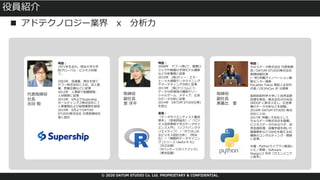 © 2020 DATUM STUDIO Co. Ltd. PROPRIETARY & CONFIDENTIAL.
役員紹介
略歴︓
1971年⽣まれ。明治⼤学⼤学
院グローバル・ビジネス科修
了。
2003年 流通業、商社を経て
ヤフー株式会社に⼊社。法⼈営
業、営業企画などに従事
2012年 ⼈事部で組織開発、
⼈材開発に従事
2015年 6⽉よりSupership
ホールディングス株式会社にて
⼈事業務および総務業務を統括
2019年 6⽉よりDATUM
STUDIO株式会社 代表取締役社
⻑に就任
略歴︓
2008年 ヤフー(株)で、推薦ロ
ジックや株価の予測モデル構築
など分析業務に従事
2010年 (株)ディー・エヌ・
エーで⼤規模データマイニング
やマーケティング分析に従事
2013年 (株)ドリコムにて、
データ分析環境の構築やソー
シャルゲーム、メディア、広告
のデータ分析に従事
2014年 DATUM STUDIO(株)
を設⽴
著書︓
「データサイエンティスト養成
読本」（技術評論社）／「ビジ
ネス活⽤事例で学ぶデータサイ
エンス⼊⾨」（ソフトバンクク
リエイティブ）／「Rではじめ
るビジネス統計分析」（翔泳
社）／「戦略的データマイニン
グ (シリーズ Useful R 4)」
（共⽴出版）
「Rパッケージガイドブック」
（東京図書）
略歴︓
ちゅらデータ株式会社 代表取締
役／DATUM STUDIO株式会社
取締役副社⻑
(⼀財)沖縄ITイノベーション戦
略センター理事
PyLadies Tokyo 発起⼈＆初代
代表／(社)PyCon JP 元理事
⻑岡技術科学⼤学にて⾃然⾔語
処理を専攻。株式会社VOYAGE
GROUP に新卒⼊社し、広告事
業のデータ分析などを経験。
2016年 DATUM STUDIO 株式
会社に⼊社。
2017年 沖縄に⼦会社として
ちゅらデータ株式会社を創業。
ビジネスデータのみならず、⾃
然⾔語処理、深層学習を⽤いた
画像解析など100社を越えるAI
構築のコンサルティング・開発
に従事。
共著︓Pythonライブラリ厳選レ
シピ／寄稿︓Software
Design12 ⽉号「ITエンジニア
と数学」
■ アドテクノロジー業界 x 分析⼒
代表取締役
社⻑
吉⽥ 毅
取締役
副社⻑
⾥ 洋平
取締役
副社⻑
真嘉⽐ 愛
 