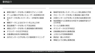 © 2020 DATUM STUDIO Co. Ltd. PROPRIETARY & CONFIDENTIAL.
事例紹介
■ 顧客⾏動データを⽤いた顧客セグメント分析
■ ゲーム⾏動ログを⽤いたユーザー成⻑要因分析
■ 反応データを⽤いたクーポン・DM配布の最適
化
■ 購買データによるECサイト売上向上分析
■ 製品画像データを⽤いた不良品検知
■ 通信ログデータを⽤いた通信機器の異常検知
■ チラシデータの⽂字列校正
■ ⾃動運転技術系の画像認識
■ 店内センサーログを⽤いた⾏動経路マイニング
■ 機械学習を⽤いたオークション落札価格の予測
■ クローラーデータを⽤いた製品輸⼊量の予測
■ ⽔質センサーログを⽤いた⽣物の成⻑要因分析
■ 地図情報から災害発⽣を判定する機械学習モデ
ルの作成
■ ウィルス画像の検知
■ チラシデータの⽂字列校正
■ ⾃動運転技術系の画像認識
■ 上空からの写真画像解析
■ 顔認証（個⼈を特定）
■ ⾞載カメラの静⽌画像認識
 