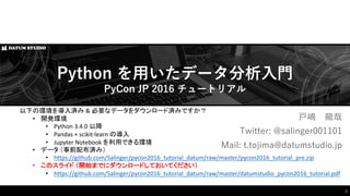 以下の環境を導入済み & 必要なデータをダウンロード済みですか？
• 開発環境
• Python	
  3.4.0	
  以降
• Pandas	
  +	
  scikit-­‐learn	
  の導入
• Jupyter Notebook	
  を利用できる環境
• データ （事前配布済み）
• https://github.com/Salinger/pycon2016_tutorial_datum/raw/master/pycon2016_tutorial_pre.zip
• このスライド （開始までにダウンロードしておいてください）
• https://github.com/Salinger/pycon2016_tutorial_datum/raw/master/datumstudio_pycon2016_tutorial.pdf
⼾戸嶋 ⿓龍哉
Twitter:  @salinger001101
Mail: t.tojima@datumstudio.jp
Python  を⽤用いたデータ分析⼊入⾨門
PyCon JP  2016  チュートリアル
1
 