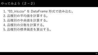 やってみよう（２−－２）
1. "03_̲iris.csv"  を DataFrame 形式で読み込む。
2. 品種別の平均値を計算する。
3. 品種別の中央値を計算する。
4. 品種別の分散を計算する。
5. 品種別の標準偏差を算出する。
100
 