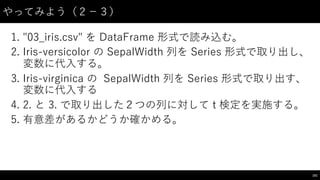 やってみよう（２−－３）
1. "03_̲iris.csv"  を DataFrame 形式で読み込む。
2. Iris-‑versicolor  の SepalWidth 列を Series 形式で取り出し、
変数に代⼊入する。
3. Iris-‑virginica の SepalWidth 列を Series 形式で取り出す、
変数に代⼊入する
4. 2.  と 3. で取り出した２つの列に対して t 検定を実施する。
5. 有意差があるかどうか確かめる。
101
 
