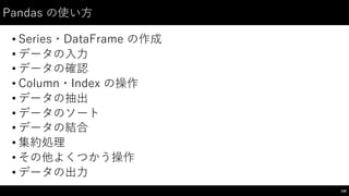 Pandas の使い⽅方
• Series・DataFrame の作成
• データの⼊入⼒力
• データの確認
• Column・Index の操作
• データの抽出
• データのソート
• データの結合
• 集約処理
• その他よくつかう操作
• データの出⼒力
106
 